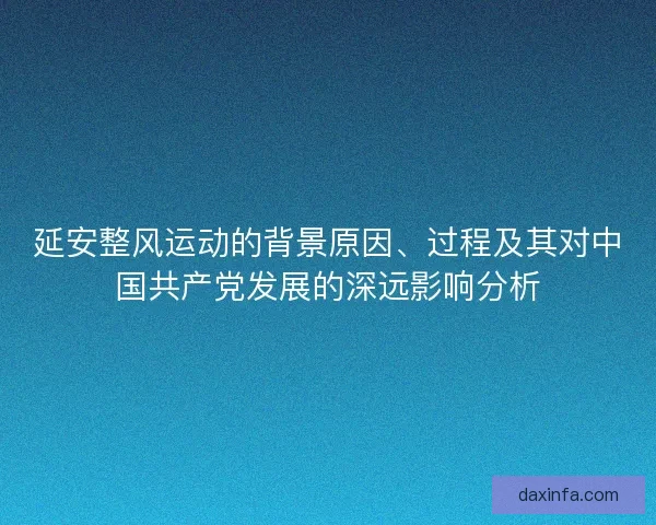 延安整风运动的背景原因、过程及其对中国共产党发展的深远影响分析