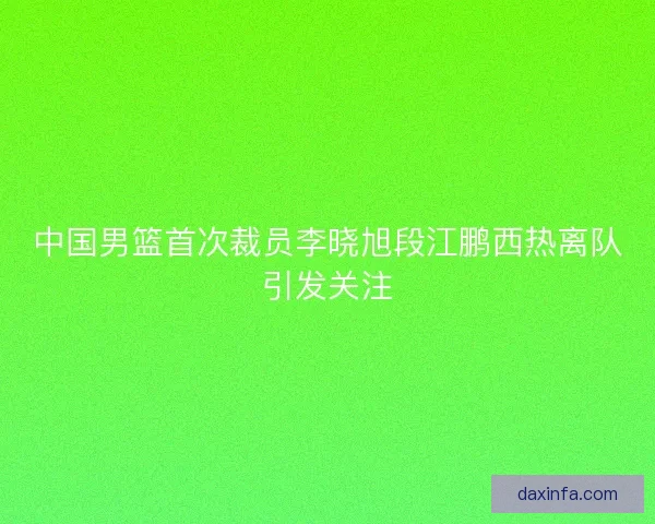 中国男篮首次裁员李晓旭段江鹏西热离队引发关注