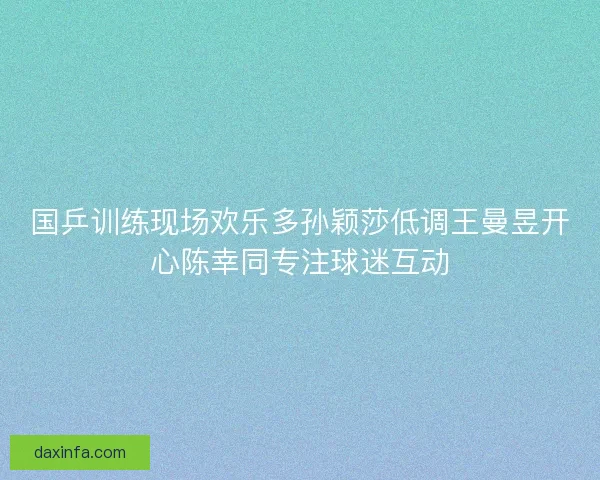 国乒训练现场欢乐多孙颖莎低调王曼昱开心陈幸同专注球迷互动