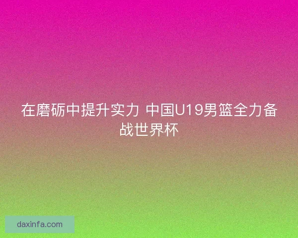 在磨砺中提升实力 中国U19男篮全力备战世界杯